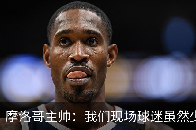 摩洛哥主帅：我们现场球迷虽然少，但声音足够大，希望能保持！